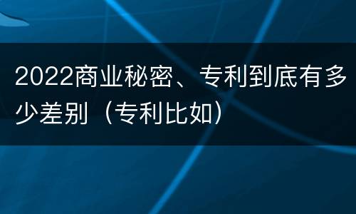 2022商业秘密、专利到底有多少差别（专利比如）