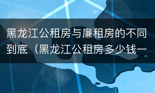 黑龙江公租房与廉租房的不同到底（黑龙江公租房多少钱一个月）