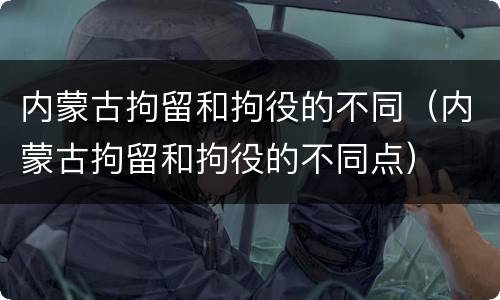 内蒙古拘留和拘役的不同（内蒙古拘留和拘役的不同点）