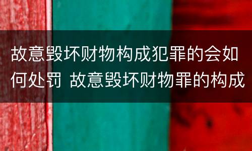 故意毁坏财物构成犯罪的会如何处罚 故意毁坏财物罪的构成要件是什么?如何处罚?
