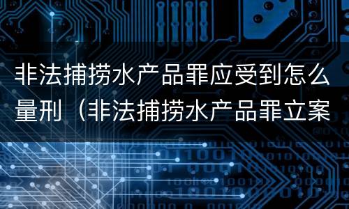 非法捕捞水产品罪应受到怎么量刑（非法捕捞水产品罪立案标准,量刑）