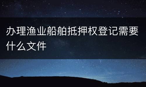 办理渔业船舶抵押权登记需要什么文件
