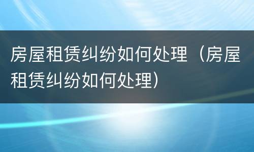 房屋租赁纠纷如何处理（房屋租赁纠纷如何处理）