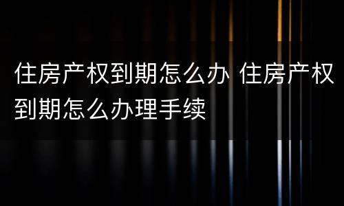 住房产权到期怎么办 住房产权到期怎么办理手续
