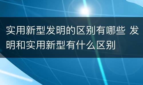 实用新型发明的区别有哪些 发明和实用新型有什么区别