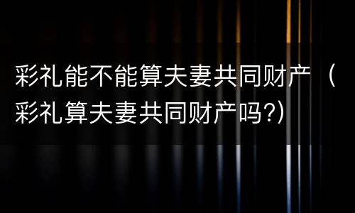 彩礼能不能算夫妻共同财产（彩礼算夫妻共同财产吗?）