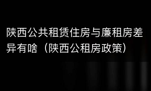 陕西公共租赁住房与廉租房差异有啥（陕西公租房政策）