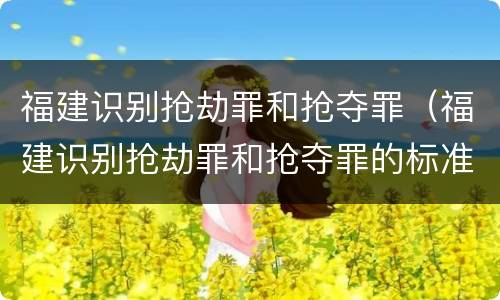 福建识别抢劫罪和抢夺罪（福建识别抢劫罪和抢夺罪的标准）