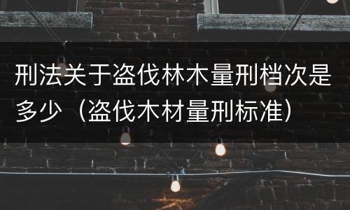 刑法关于盗伐林木量刑档次是多少（盗伐木材量刑标准）
