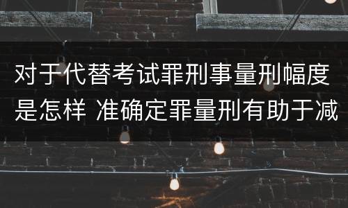 对于代替考试罪刑事量刑幅度是怎样 准确定罪量刑有助于减少犯罪吗