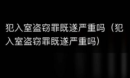 犯入室盗窃罪既遂严重吗（犯入室盗窃罪既遂严重吗）
