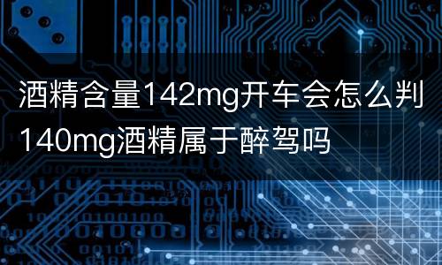 酒精含量142mg开车会怎么判 140mg酒精属于醉驾吗