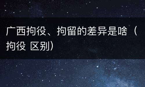 广西拘役、拘留的差异是啥(拘役 区别)