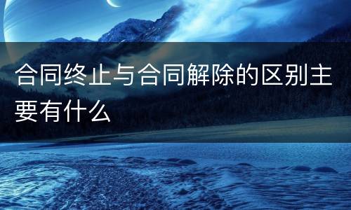合同终止与合同解除的区别主要有什么