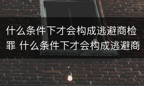 什么条件下才会构成逃避商检罪 什么条件下才会构成逃避商检罪行