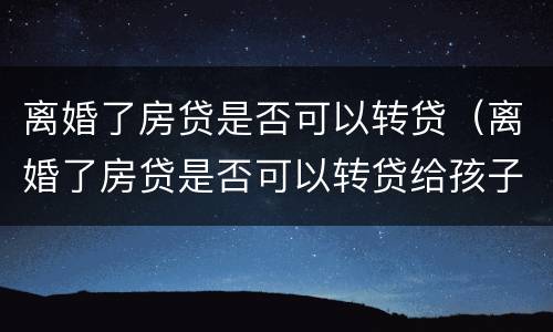 离婚了房贷是否可以转贷（离婚了房贷是否可以转贷给孩子）