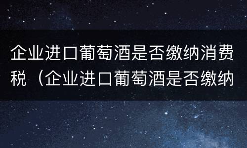 企业进口葡萄酒是否缴纳消费税（企业进口葡萄酒是否缴纳消费税呢）