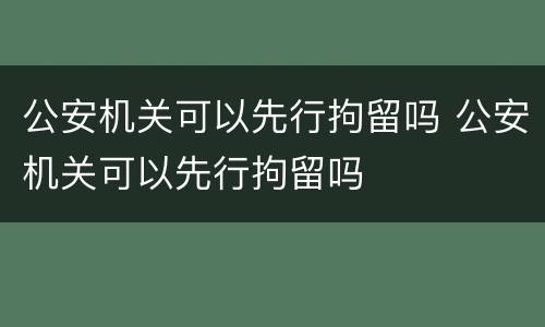 公安机关可以先行拘留吗 公安机关可以先行拘留吗