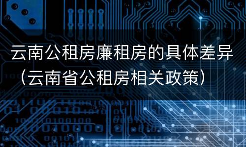 云南公租房廉租房的具体差异（云南省公租房相关政策）
