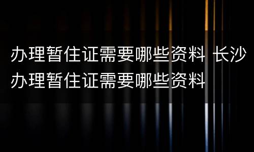办理暂住证需要哪些资料 长沙办理暂住证需要哪些资料