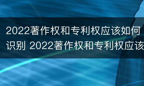 2022著作权和专利权应该如何识别 2022著作权和专利权应该如何识别呢