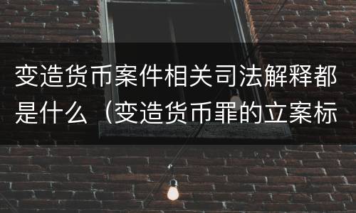 变造货币案件相关司法解释都是什么（变造货币罪的立案标准）