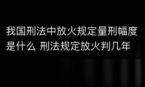 我国刑法中放火规定量刑幅度是什么 刑法规定放火判几年