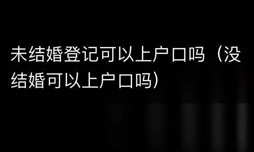 未结婚登记可以上户口吗（没结婚可以上户口吗）