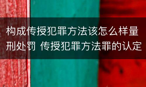 构成传授犯罪方法该怎么样量刑处罚 传授犯罪方法罪的认定