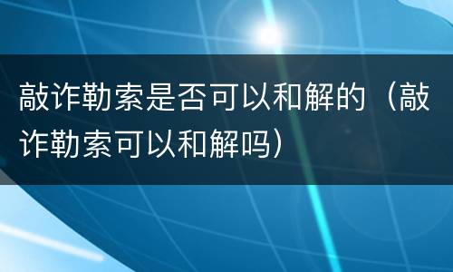 敲诈勒索是否可以和解的（敲诈勒索可以和解吗）