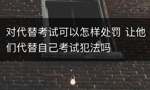 对代替考试可以怎样处罚 让他们代替自己考试犯法吗