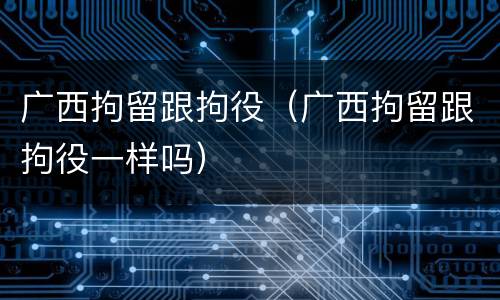 广西拘留跟拘役（广西拘留跟拘役一样吗）