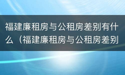 福建廉租房与公租房差别有什么（福建廉租房与公租房差别有什么不同）