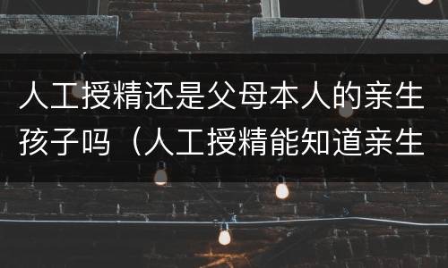 人工授精还是父母本人的亲生孩子吗（人工授精能知道亲生父亲嘛）