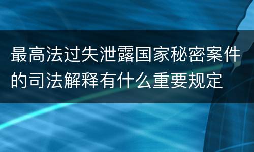 最高法过失泄露国家秘密案件的司法解释有什么重要规定