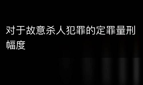 对于故意杀人犯罪的定罪量刑幅度