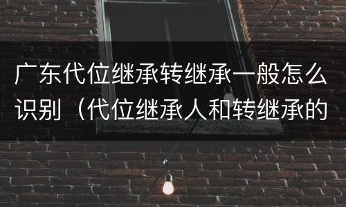 广东代位继承转继承一般怎么识别（代位继承人和转继承的区别）
