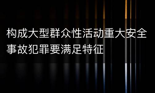 构成大型群众性活动重大安全事故犯罪要满足特征