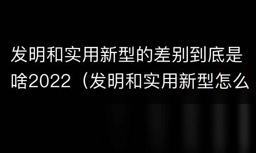 发明和实用新型的差别到底是啥2022（发明和实用新型怎么区分）