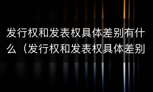 发行权和发表权具体差别有什么（发行权和发表权具体差别有什么意义）