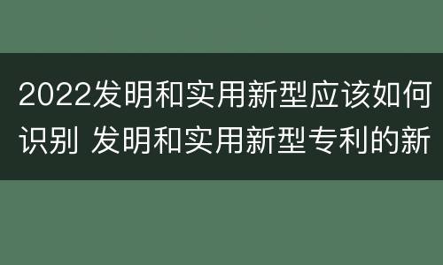 2022发明和实用新型应该如何识别 发明和实用新型专利的新颖性判断方法