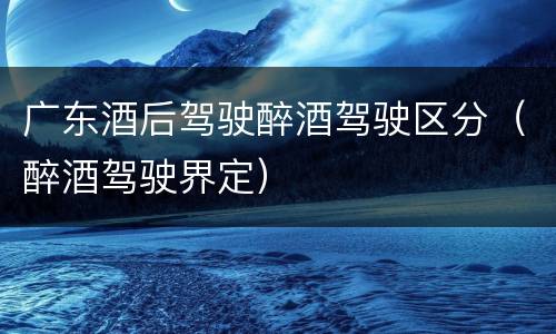 广东酒后驾驶醉酒驾驶区分(醉酒驾驶界定)