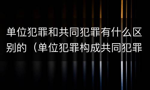 单位犯罪和共同犯罪有什么区别的（单位犯罪构成共同犯罪）