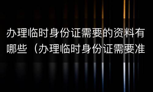 办理临时身份证需要的资料有哪些（办理临时身份证需要准备哪些材料）