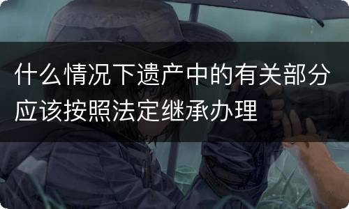 什么情况下遗产中的有关部分应该按照法定继承办理
