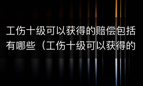 工伤十级可以获得的赔偿包括有哪些（工伤十级可以获得的赔偿包括有哪些内容）