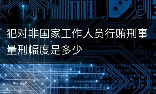犯对非国家工作人员行贿刑事量刑幅度是多少