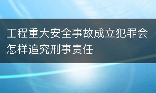 工程重大安全事故成立犯罪会怎样追究刑事责任