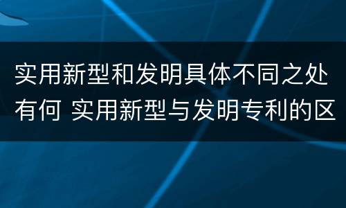 实用新型和发明具体不同之处有何 实用新型与发明专利的区别有哪些