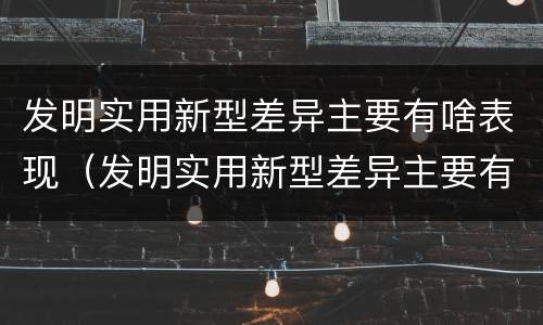 发明实用新型差异主要有啥表现（发明实用新型差异主要有啥表现形式）